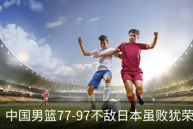 中国男篮77-97不敌日本虽败犹荣 此前三场小组赛三战全胜